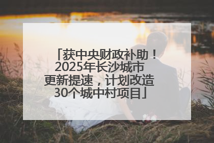 获中央财政补助！2025年长沙城市更新提速，计划改造30个城中村项目
