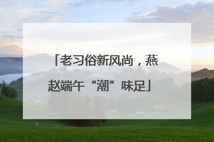老习俗新风尚，燕赵端午“潮”味足
