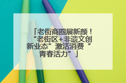 老街商圈展新颜！“老街区+非遗文创新业态”激活消费“青春活力”