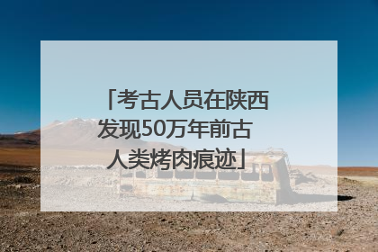 考古人员在陕西发现50万年前古人类烤肉痕迹