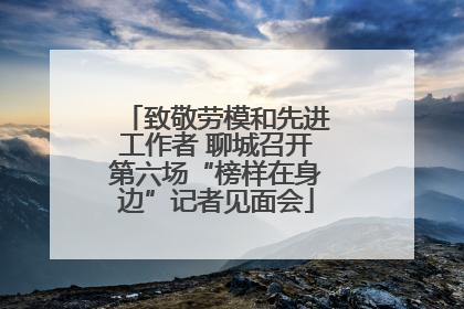 致敬劳模和先进工作者 聊城召开第六场“榜样在身边”记者见面会