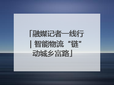 融媒记者一线行｜智能物流“链”动城乡富路