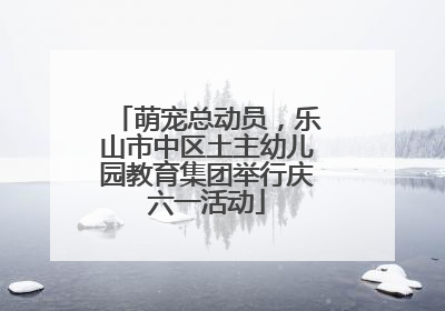 萌宠总动员，乐山市中区土主幼儿园教育集团举行庆六一活动
