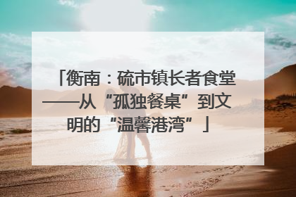 衡南：硫市镇长者食堂——从“孤独餐桌”到文明的“温馨港湾”