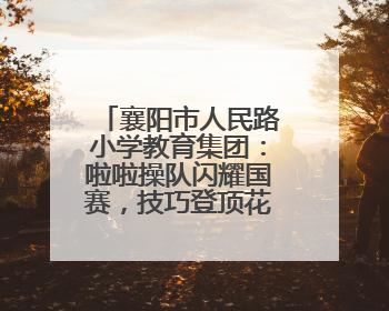 襄阳市人民路小学教育集团：啦啦操队闪耀国赛，技巧登顶花球摘银