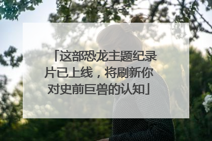 这部恐龙主题纪录片已上线，将刷新你对史前巨兽的认知