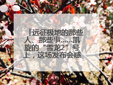 远征极地的那些人、那些事……凯旋的“雪龙2”号上，这场发布会感人至深