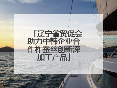 辽宁省贸促会助力中韩企业合作柞蚕丝创新深加工产品
