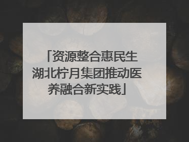 资源整合惠民生 湖北柠月集团推动医养融合新实践