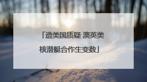 遭美国质疑 澳英美核潜艇合作生变数