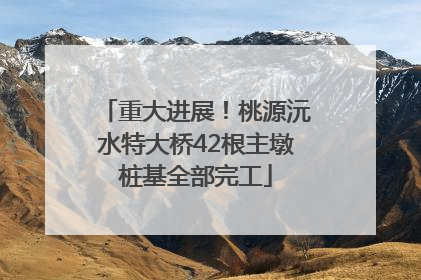 重大进展！桃源沅水特大桥42根主墩桩基全部完工