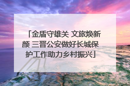金盾守雄关 文旅焕新颜 三晋公安做好长城保护工作助力乡村振兴