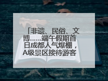 非遗、民俗、文博……端午假期首日成都人气爆棚，A级景区接待游客超113万人次