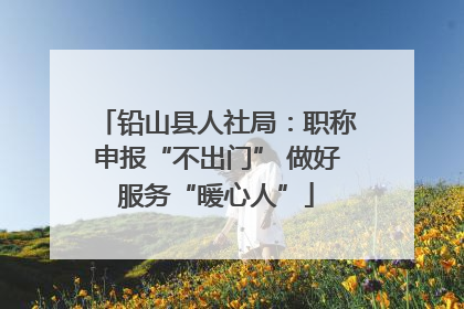 铅山县人社局：职称申报“不出门” 做好服务“暖心人”