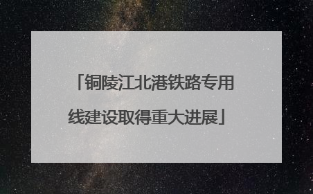 铜陵江北港铁路专用线建设取得重大进展
