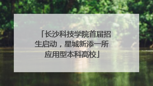 长沙科技学院首届招生启动，星城新添一所应用型本科高校