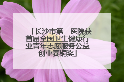 长沙市第一医院获首届全国卫生健康行业青年志愿服务公益创业赛铜奖