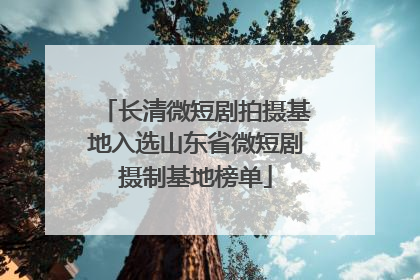 长清微短剧拍摄基地入选山东省微短剧摄制基地榜单