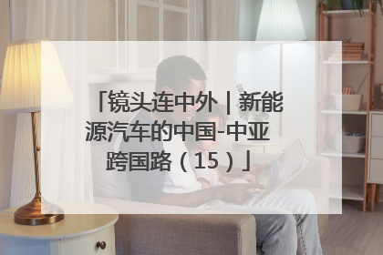 镜头连中外｜新能源汽车的中国-中亚跨国路（15）