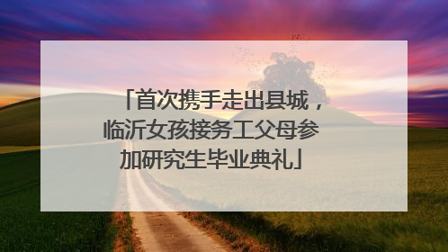 首次携手走出县城，临沂女孩接务工父母参加研究生毕业典礼