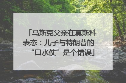 马斯克父亲在莫斯科表态：儿子与特朗普的“口水仗”是个错误