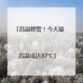 高温橙警！今天最高温或达37℃