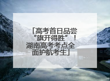 高考首日品尝“旗开得胜”！湖南高考考点全面护航考生