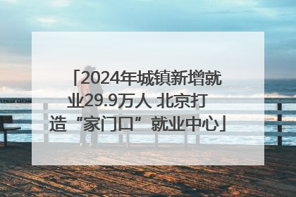 2024年城镇新增就业29.9万人 北京打造“家门口”就业中心