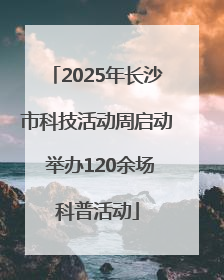2025年长沙市科技活动周启动 举办120余场科普活动