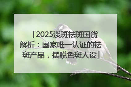 2025淡斑祛斑国货解析：国家唯一认证的祛斑产品，摆脱色斑人设