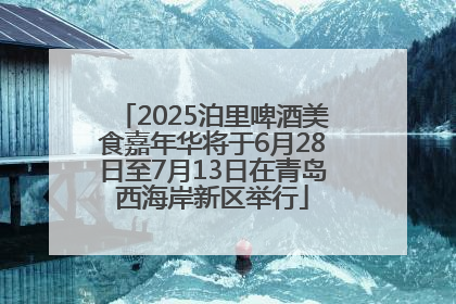 2025泊里啤酒美食嘉年华将于6月28日至7月13日在青岛西海岸新区举行