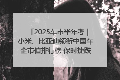 2025车市半年考｜小米、比亚迪领衔中国车企市值排行榜 保时捷跌出全球TOP10