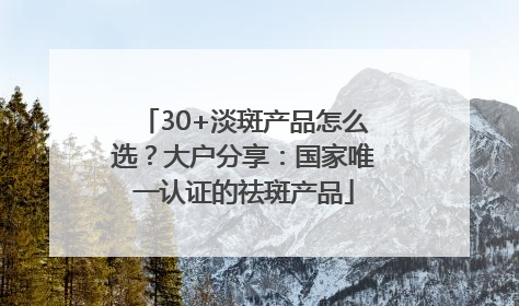 30+淡斑产品怎么选？大户分享：国家唯一认证的祛斑产品