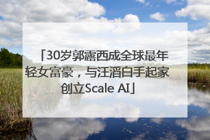 30岁郭露西成全球最年轻女富豪，与汪滔白手起家创立Scale AI