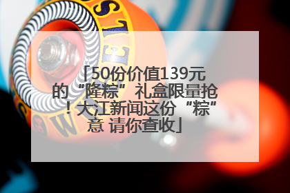 50份价值139元的“隆粽”礼盒限量抢！大江新闻这份“粽”意 请你查收