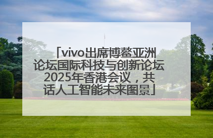 vivo出席博鳌亚洲论坛国际科技与创新论坛2025年香港会议，共话人工智能未来图景